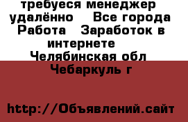 требуеся менеджер (удалённо) - Все города Работа » Заработок в интернете   . Челябинская обл.,Чебаркуль г.